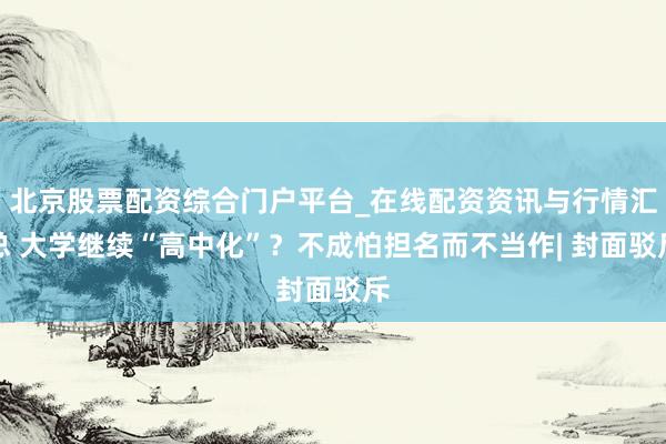 北京股票配资综合门户平台_在线配资资讯与行情汇总 大学继续“高中化”？不成怕担名而不当作| 封面驳斥