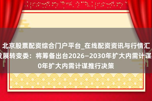 北京股票配资综合门户平台_在线配资资讯与行情汇总 国度发展转变委：将筹备出台2026—2030年扩大内需计谋推行决策