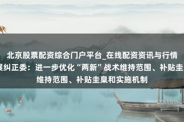 北京股票配资综合门户平台_在线配资资讯与行情汇总 国度发展纠正委：进一步优化“两新”战术维持范围、补贴圭臬和实施机制