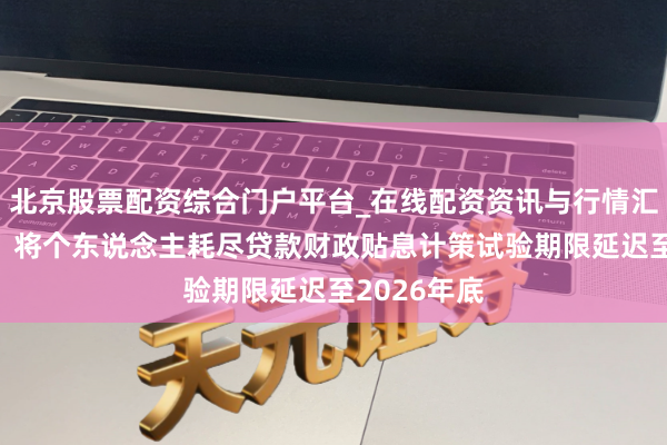 北京股票配资综合门户平台_在线配资资讯与行情汇总 三部门：将个东说念主耗尽贷款财政贴息计策试验期限延迟至2026年底
