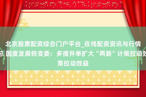 北京股票配资综合门户平台_在线配资资讯与行情汇总 国度发展转变委：多措并举扩大“两新”计策拉动效益