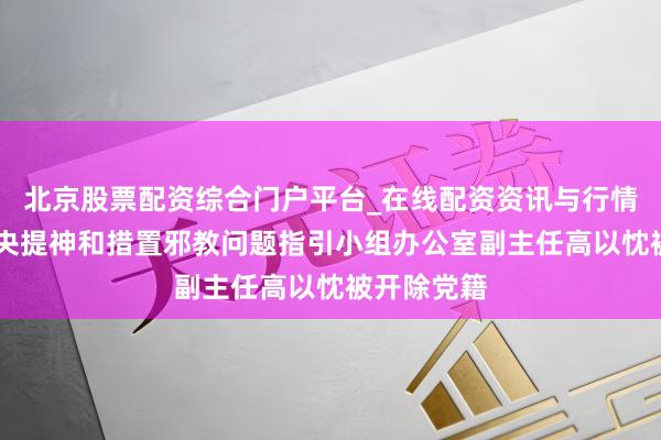 北京股票配资综合门户平台_在线配资资讯与行情汇总 原中央提神和措置邪教问题指引小组办公室副主任高以忱被开除党籍