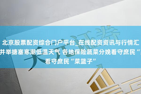 北京股票配资综合门户平台_在线配资资讯与行情汇总 多措并举搪塞寒潮低温天气 各地保险蔬菜分娩看守庶民“菜篮子”