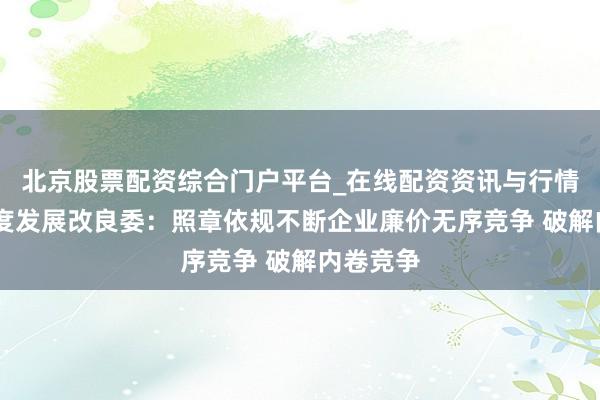 北京股票配资综合门户平台_在线配资资讯与行情汇总 国度发展改良委：照章依规不断企业廉价无序竞争 破解内卷竞争
