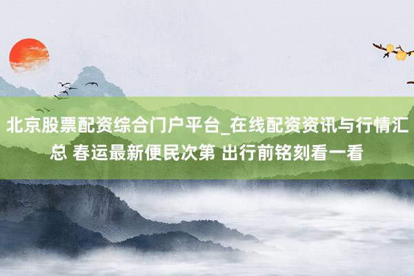 北京股票配资综合门户平台_在线配资资讯与行情汇总 春运最新便民次第 出行前铭刻看一看