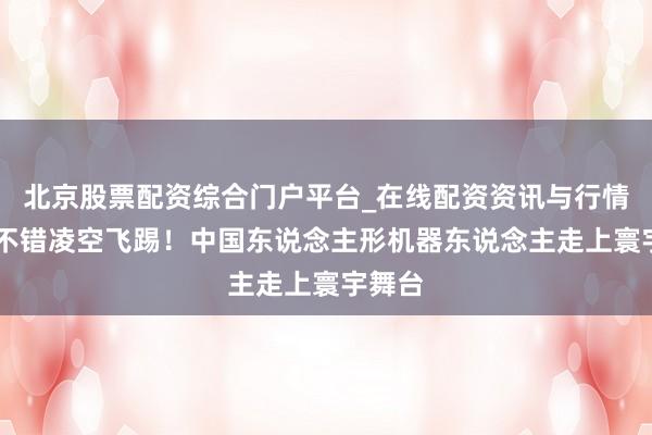 北京股票配资综合门户平台_在线配资资讯与行情汇总 不错凌空飞踢！中国东说念主形机器东说念主走上寰宇舞台