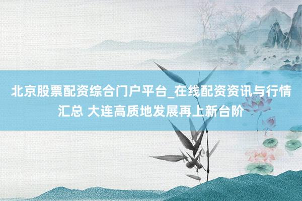 北京股票配资综合门户平台_在线配资资讯与行情汇总 大连高质地发展再上新台阶
