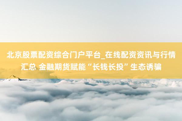 北京股票配资综合门户平台_在线配资资讯与行情汇总 金融期货赋能“长钱长投”生态诱骗