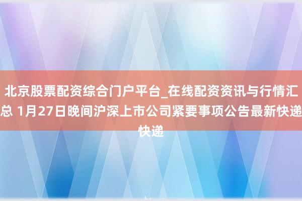 北京股票配资综合门户平台_在线配资资讯与行情汇总 1月27日晚间沪深上市公司紧要事项公告最新快递