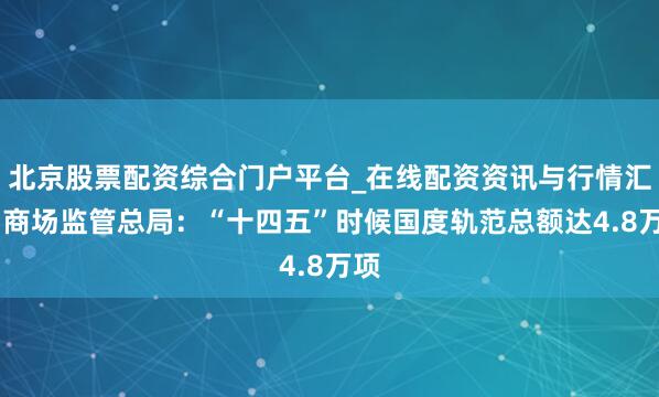 北京股票配资综合门户平台_在线配资资讯与行情汇总 商场监管总局：“十四五”时候国度轨范总额达4.8万项