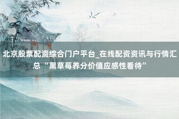 北京股票配资综合门户平台_在线配资资讯与行情汇总 “黑草莓养分价值应感性看待”
