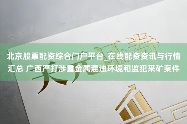 北京股票配资综合门户平台_在线配资资讯与行情汇总 广西严打涉重金属混浊环境和监犯采矿案件