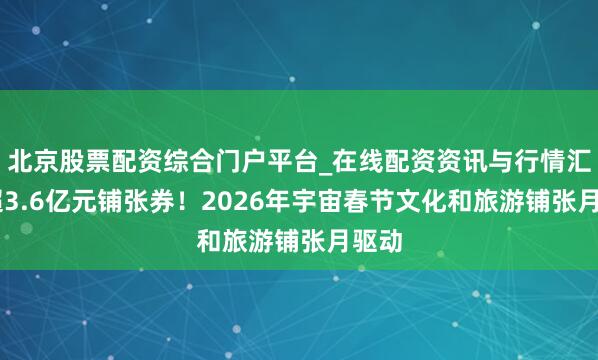 北京股票配资综合门户平台_在线配资资讯与行情汇总 超3.6亿元铺张券！2026年宇宙春节文化和旅游铺张月驱动