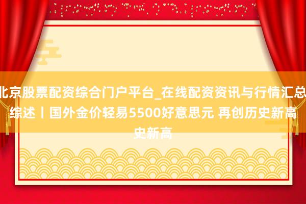 北京股票配资综合门户平台_在线配资资讯与行情汇总 综述丨国外金价轻易5500好意思元 再创历史新高
