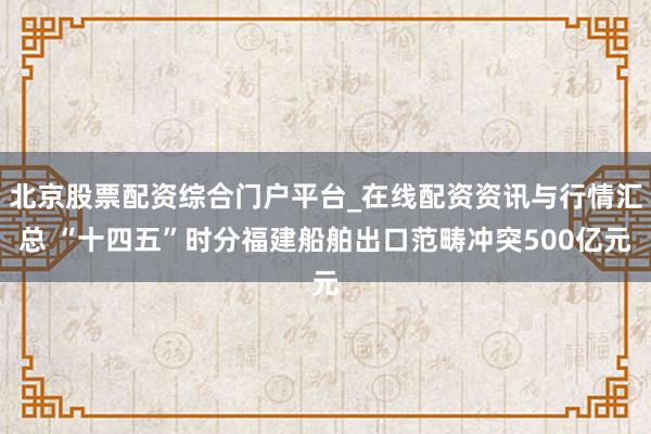 北京股票配资综合门户平台_在线配资资讯与行情汇总 “十四五”时分福建船舶出口范畴冲突500亿元