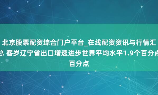 北京股票配资综合门户平台_在线配资资讯与行情汇总 客岁辽宁省出口增速进步世界平均水平1.9个百分点