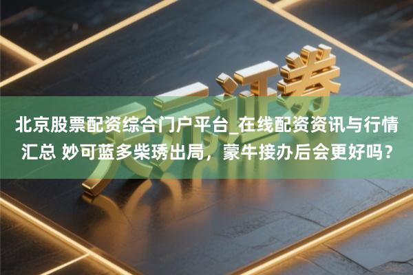 北京股票配资综合门户平台_在线配资资讯与行情汇总 妙可蓝多柴琇出局，蒙牛接办后会更好吗？