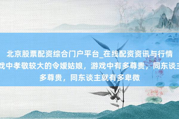 北京股票配资综合门户平台_在线配资资讯与行情汇总 格斗游戏中孝敬较大的令嫒姑娘，游戏中有多尊贵，同东谈主就有多卑微