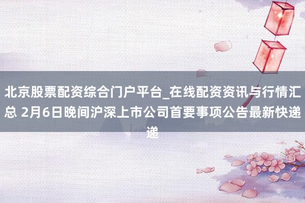 北京股票配资综合门户平台_在线配资资讯与行情汇总 2月6日晚间沪深上市公司首要事项公告最新快递