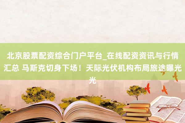 北京股票配资综合门户平台_在线配资资讯与行情汇总 马斯克切身下场！天际光伏机构布局旅途曝光