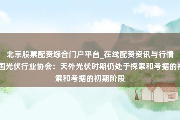 北京股票配资综合门户平台_在线配资资讯与行情汇总 中国光伏行业协会：天外光伏时期仍处于探索和考据的初期阶段