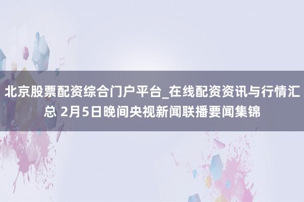 北京股票配资综合门户平台_在线配资资讯与行情汇总 2月5日晚间央视新闻联播要闻集锦