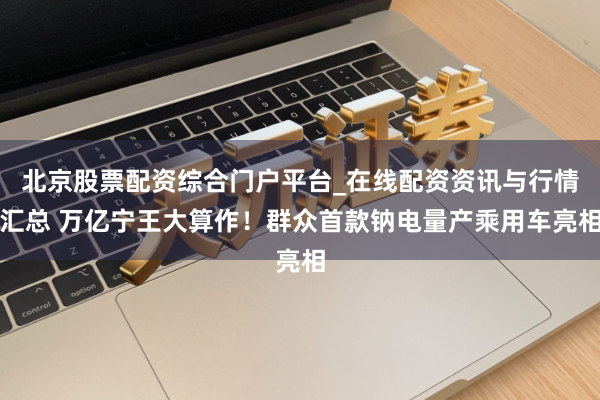 北京股票配资综合门户平台_在线配资资讯与行情汇总 万亿宁王大算作！群众首款钠电量产乘用车亮相