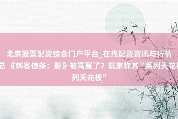 北京股票配资综合门户平台_在线配资资讯与行情汇总 《刺客信条：影》被骂冤了？玩家称其“系列天花板”