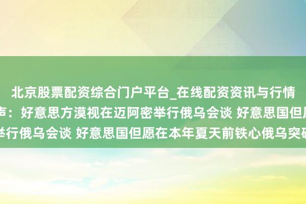 北京股票配资综合门户平台_在线配资资讯与行情汇总 泽连斯基最新发声：好意思方漠视在迈阿密举行俄乌会谈 好意思国但愿在本年夏天前铁心俄乌突破