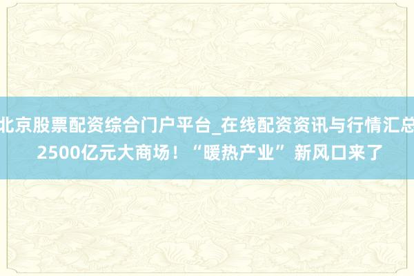 北京股票配资综合门户平台_在线配资资讯与行情汇总 2500亿元大商场！“暖热产业” 新风口来了