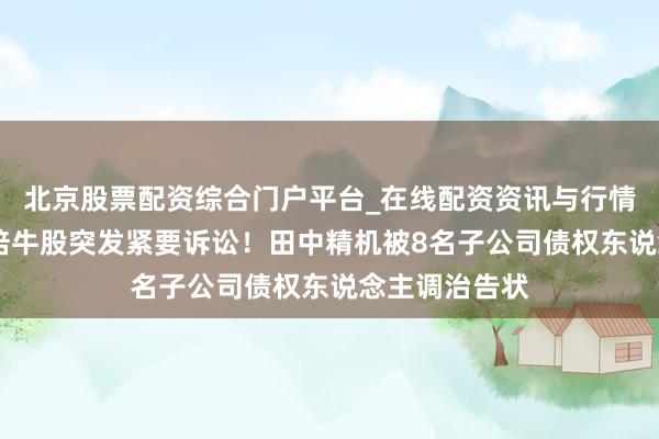 北京股票配资综合门户平台_在线配资资讯与行情汇总 短期翻倍牛股突发紧要诉讼！田中精机被8名子公司债权东说念主调治告状