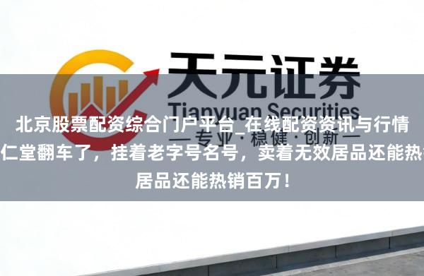 北京股票配资综合门户平台_在线配资资讯与行情汇总 同仁堂翻车了，挂着老字号名号，卖着无效居品还能热销百万！