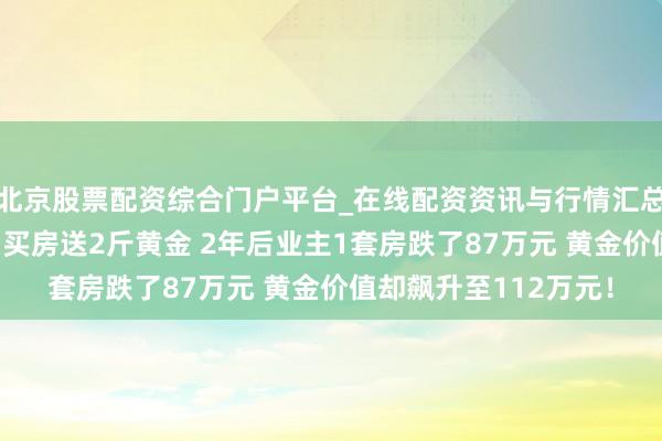 北京股票配资综合门户平台_在线配资资讯与行情汇总 成就商“神操作”：买房送2斤黄金 2年后业主1套房跌了87万元 黄金价值却飙升至112万元！