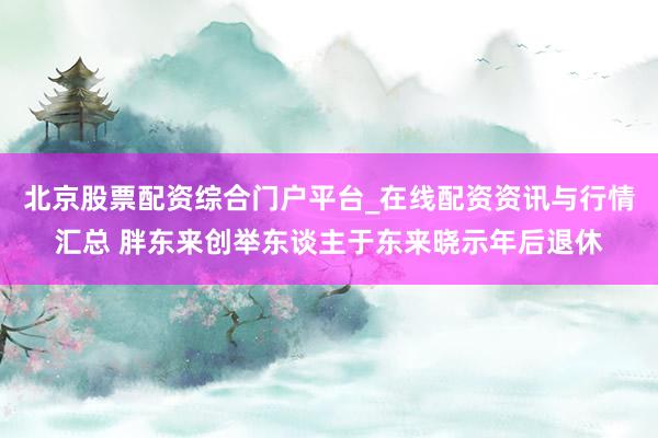 北京股票配资综合门户平台_在线配资资讯与行情汇总 胖东来创举东谈主于东来晓示年后退休