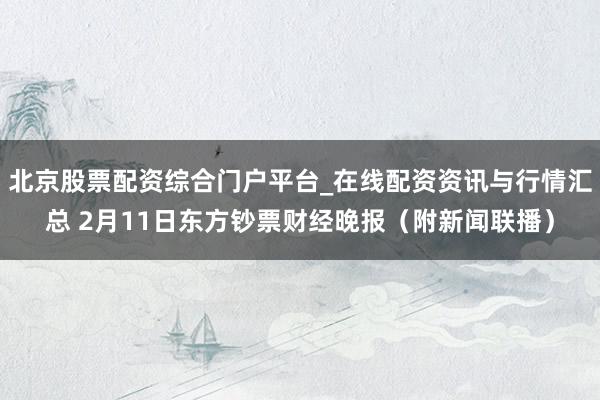 北京股票配资综合门户平台_在线配资资讯与行情汇总 2月11日东方钞票财经晚报（附新闻联播）
