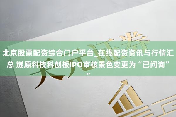 北京股票配资综合门户平台_在线配资资讯与行情汇总 燧原科技科创板IPO审核景色变更为“已问询”