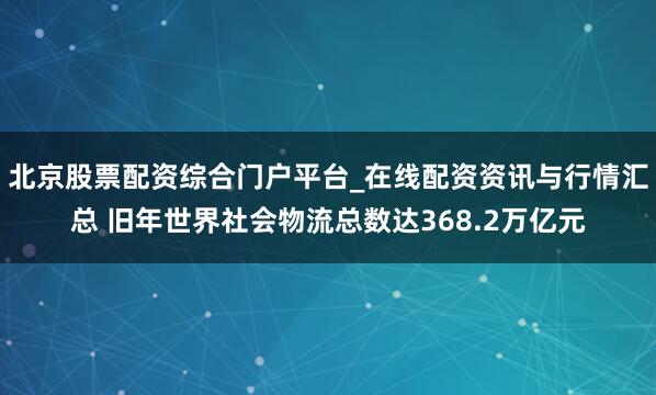 北京股票配资综合门户平台_在线配资资讯与行情汇总 旧年世界社会物流总数达368.2万亿元