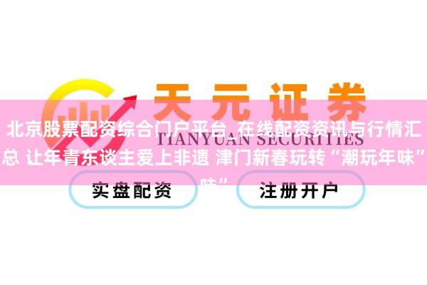 北京股票配资综合门户平台_在线配资资讯与行情汇总 让年青东谈主爱上非遗 津门新春玩转“潮玩年味”