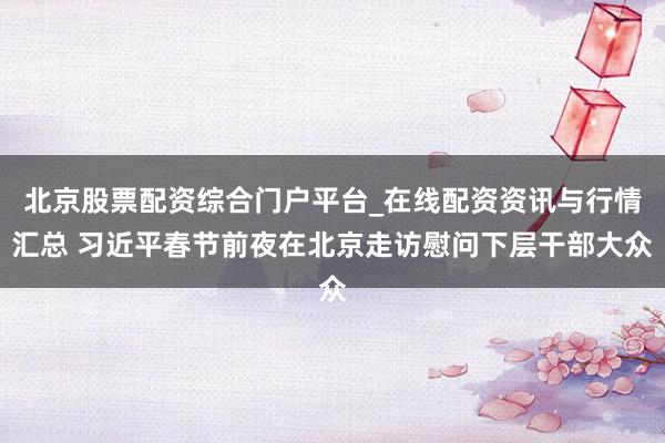 北京股票配资综合门户平台_在线配资资讯与行情汇总 习近平春节前夜在北京走访慰问下层干部大众