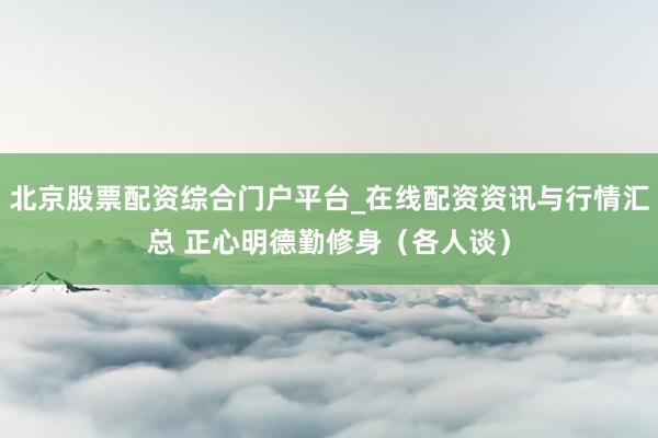 北京股票配资综合门户平台_在线配资资讯与行情汇总 正心明德勤修身（各人谈）