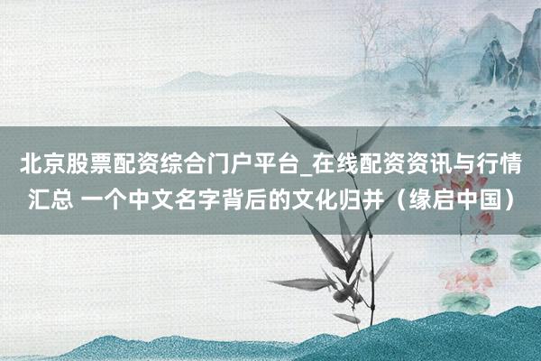 北京股票配资综合门户平台_在线配资资讯与行情汇总 一个中文名字背后的文化归并（缘启中国）