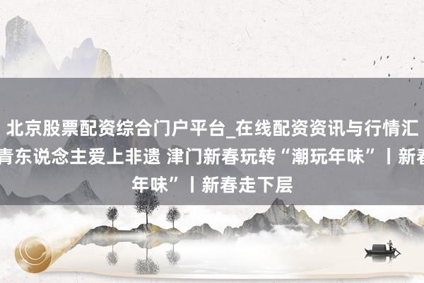 北京股票配资综合门户平台_在线配资资讯与行情汇总 让年青东说念主爱上非遗 津门新春玩转“潮玩年味”丨新春走下层