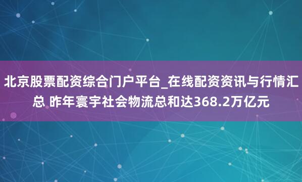 北京股票配资综合门户平台_在线配资资讯与行情汇总 昨年寰宇社会物流总和达368.2万亿元