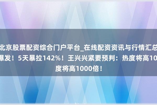 北京股票配资综合门户平台_在线配资资讯与行情汇总 澈底爆发！5天暴拉142%！王兴兴紧要预判：热度将高1000倍！