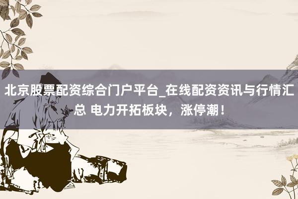 北京股票配资综合门户平台_在线配资资讯与行情汇总 电力开拓板块，涨停潮！