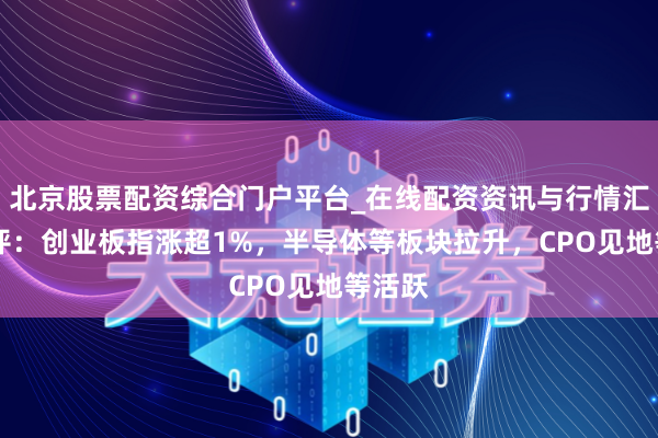 北京股票配资综合门户平台_在线配资资讯与行情汇总 午评：创业板指涨超1%，半导体等板块拉升，CPO见地等活跃