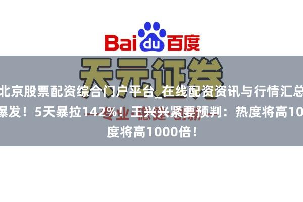 北京股票配资综合门户平台_在线配资资讯与行情汇总 透彻爆发！5天暴拉142%！王兴兴紧要预判：热度将高1000倍！