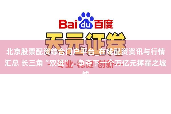 北京股票配资综合门户平台_在线配资资讯与行情汇总 长三角“双雄”，争夺下一个万亿元挥霍之城