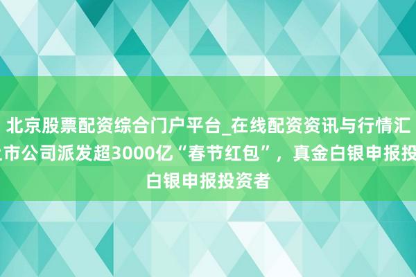 北京股票配资综合门户平台_在线配资资讯与行情汇总 上市公司派发超3000亿“春节红包”，真金白银申报投资者