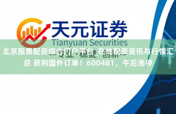 北京股票配资综合门户平台_在线配资资讯与行情汇总 获利国外订单！600481，午后涨停